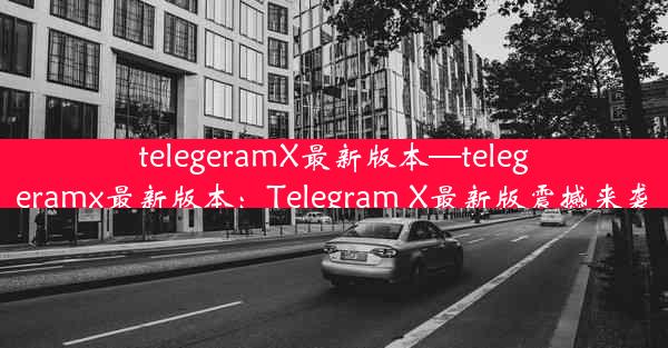 telegeramX最新版本—telegeramx最新版本：Telegram X最新版震撼来袭