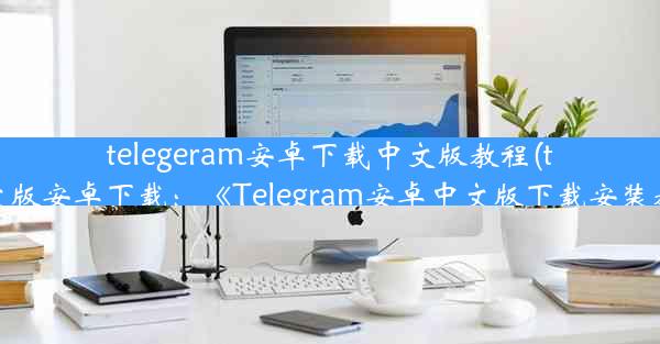 telegeram安卓下载中文版教程(telegran中文版安卓下载：《Telegram安卓中文版下载安装教程详解》)