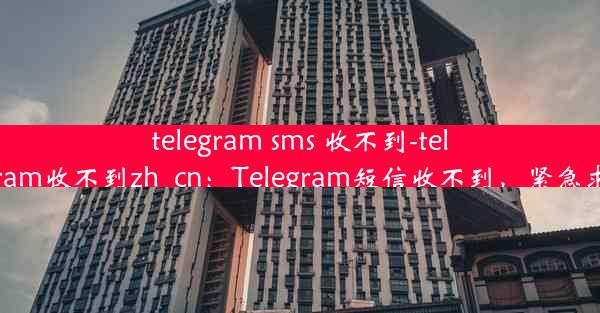 telegram sms 收不到-telegram收不到zh_cn：Telegram短信收不到，紧急求助