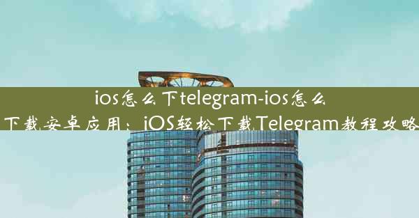 ios怎么下telegram-ios怎么下载安卓应用：iOS轻松下载Telegram教程攻略