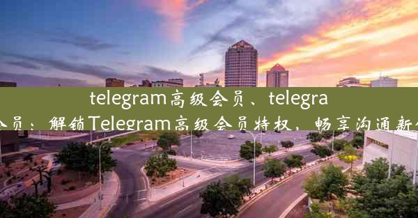 telegram高级会员、telegram 会员：解锁Telegram高级会员特权，畅享沟通新体验