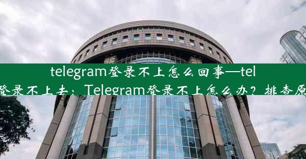 telegram登录不上怎么回事—telegram登录不上去：Telegram登录不上怎么办？排查原因攻略