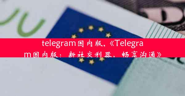 telegram国内版,《Telegram国内版：新社交利器，畅享沟通》