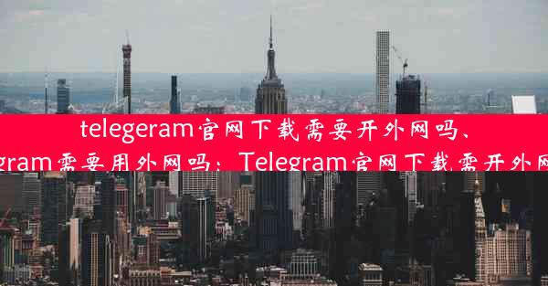 telegeram官网下载需要开外网吗、telegram需要用外网吗：Telegram官网下载需开外网吗？