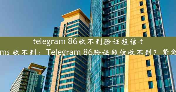 telegram 86收不到验证短信-telegram sms 收不到：Telegram 86验证短信收不到？紧急解决攻