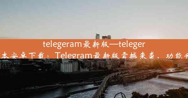 telegeram最新版—telegeram最新版本安卓下载：Telegram最新版震撼来袭，功能升级大揭秘