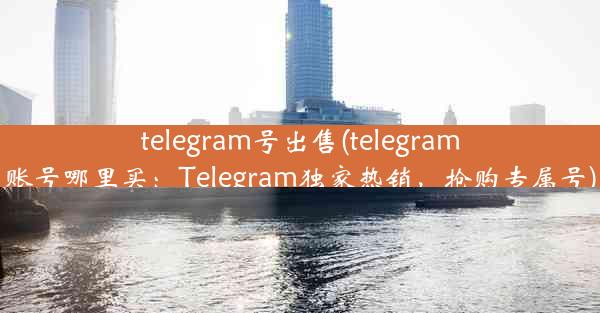 telegram号出售(telegram账号哪里买：Telegram独家热销，抢购专属号)