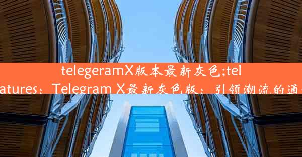 telegeramX版本最新灰色;telegram features：Telegram X最新灰色版：引领潮流的通讯新体