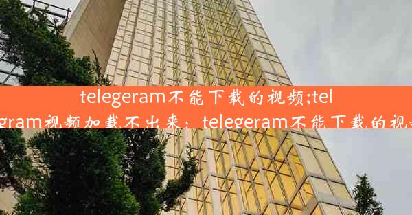 telegeram不能下载的视频;telegram视频加载不出来：telegeram不能下载的视频