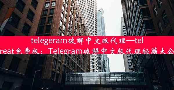 telegeram破解中文版代理—telegreat免费版：Telegram破解中文版代理秘籍大公开