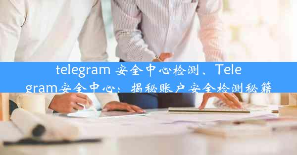 telegram 安全中心检测、Telegram安全中心：揭秘账户安全检测秘籍