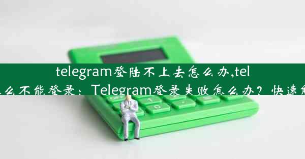 telegram登陆不上去怎么办,telegram怎么不能登录：Telegram登录失败怎么办？快速解决攻略