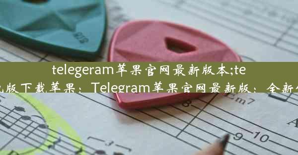 telegeram苹果官网最新版本;telegreat中文手机版下载苹果：Telegram苹果官网最新版：全新体验，一触