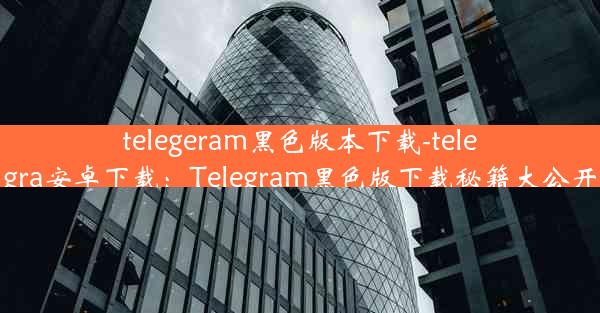 telegeram黑色版本下载-telegra安卓下载：Telegram黑色版下载秘籍大公开