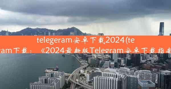 telegeram安卓下载2024(telegtam下载：《2024最新版Telegram安卓下载指南》)