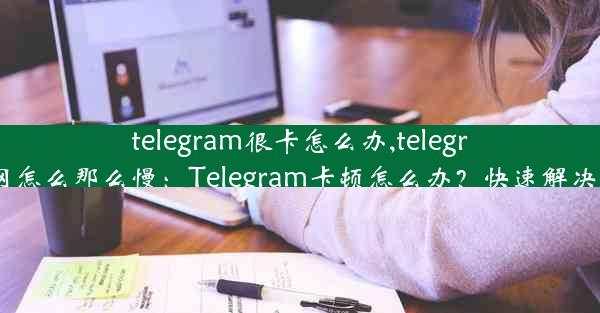 telegram很卡怎么办,telegram网怎么那么慢：Telegram卡顿怎么办？快速解决攻略