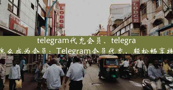 telegram代充会员、telegram怎么成为会员：Telegram会员代充，轻松畅享特权