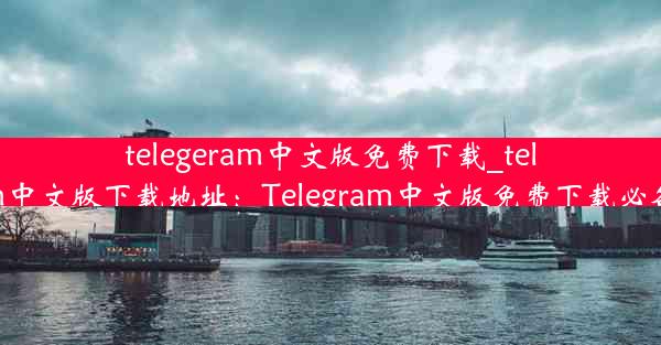 telegeram中文版免费下载_telegarm中文版下载地址：Telegram中文版免费下载必备攻略