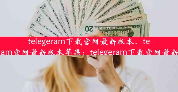 telegeram下载官网最新版本、telegeram官网最新版本苹果：telegeram下载官网最新版本