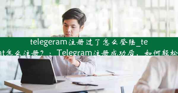 telegeram注册过了怎么登陆_telegreat怎么注册？：Telegram注册成功后，如何轻松登录？