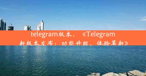 telegram版本、《Telegram新版本发布：功能升级，体验革新》