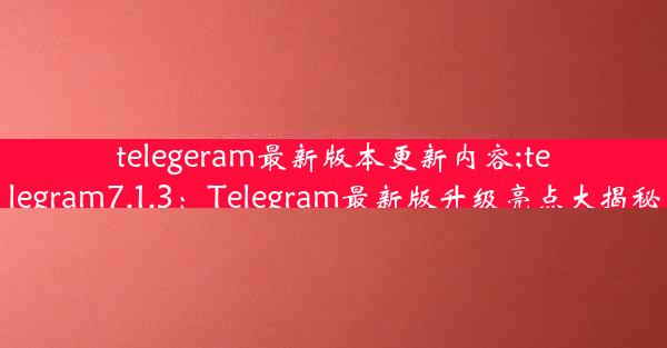 telegeram最新版本更新内容;telegram7.1.3：Telegram最新版升级亮点大揭秘