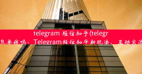 telegram 短信知乎(telegram发信息要钱吗：Telegram短信知乎新玩法，互动交流新体验)