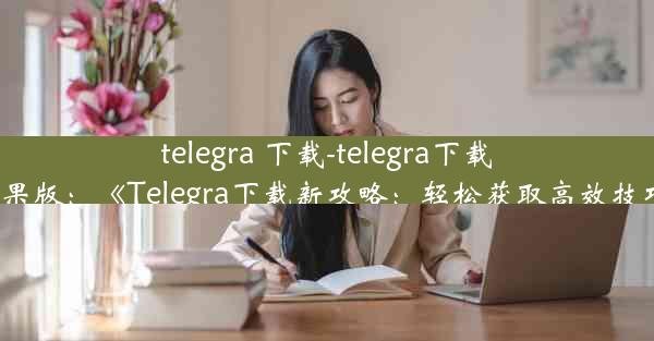 telegra 下载-telegra下载苹果版：《Telegra下载新攻略：轻松获取高效技巧》