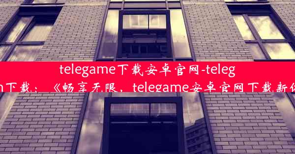 telegame下载安卓官网-telegraam下载：《畅享无限，telegame安卓官网下载新体验》