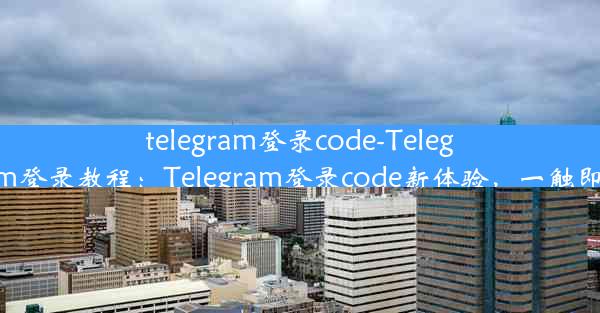 telegram登录code-Telegram登录教程：Telegram登录code新体验，一触即达