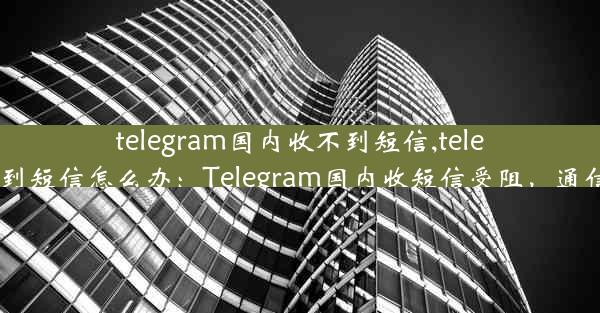 telegram国内收不到短信,telegram收不到短信怎么办：Telegram国内收短信受阻，通信难题待解