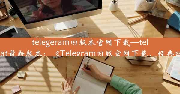 telegeram旧版本官网下载—telegreat最新版本：《Telegram旧版官网下载，经典回归》