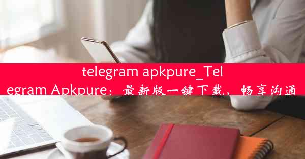 telegram apkpure_Telegram Apkpure：最新版一键下载，畅享沟通