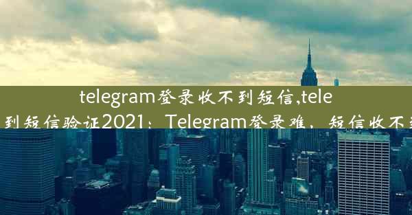 telegram登录收不到短信,telegram收不到短信验证2021：Telegram登录难，短信收不到怎么办？