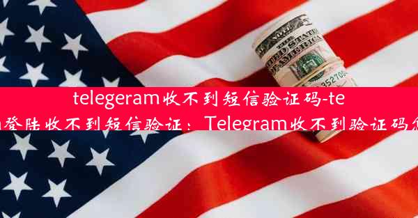 telegeram收不到短信验证码-telegram登陆收不到短信验证：Telegram收不到验证码怎么办？