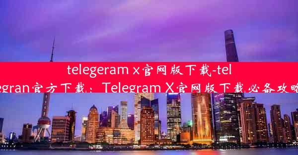 telegeram x官网版下载-telegran官方下载：Telegram X官网版下载必备攻略