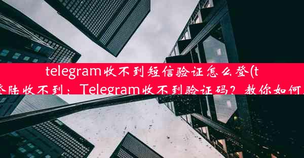 telegram收不到短信验证怎么登(telegram登陆收不到：Telegram收不到验证码？教你如何顺利登录)