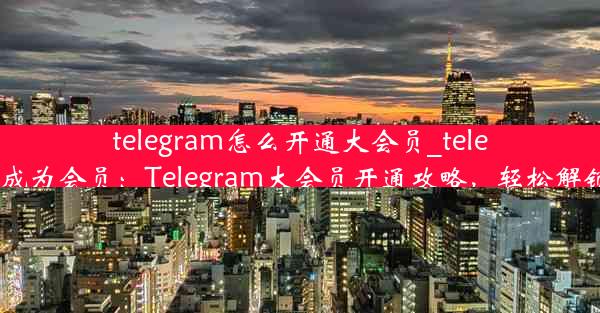 telegram怎么开通大会员_telegram怎么成为会员：Telegram大会员开通攻略，轻松解锁高级功能