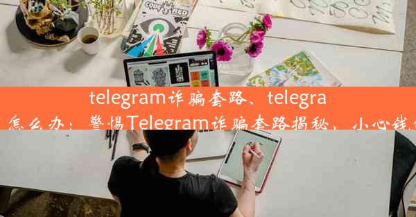 telegram诈骗套路、telegram被骗了怎么办：警惕Telegram诈骗套路揭秘，小心钱包被掏空