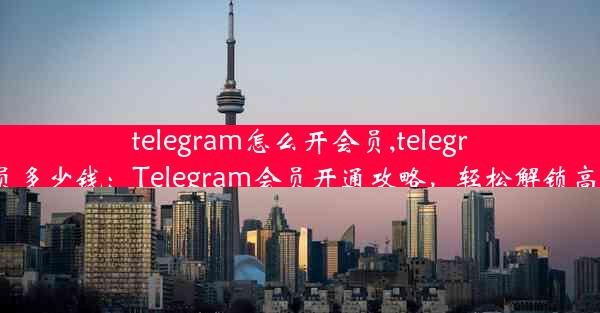 telegram怎么开会员,telegram会员多少钱：Telegram会员开通攻略，轻松解锁高级功能