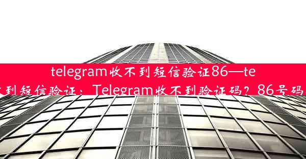 telegram收不到短信验证86—telegram无法收到短信验证：Telegram收不到验证码？86号码难题解决攻略