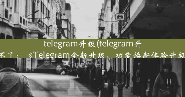 telegram升级(telegram升级不了：《Telegram全新升级，功能焕新体验升级》)