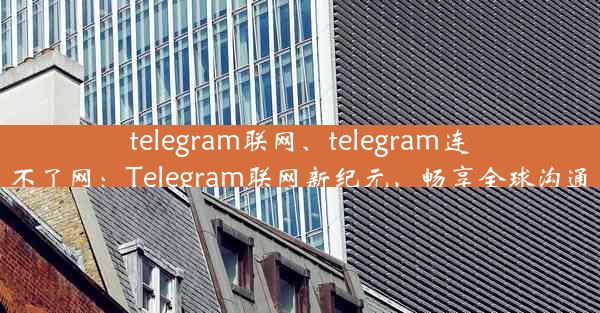 telegram联网、telegram连不了网：Telegram联网新纪元，畅享全球沟通