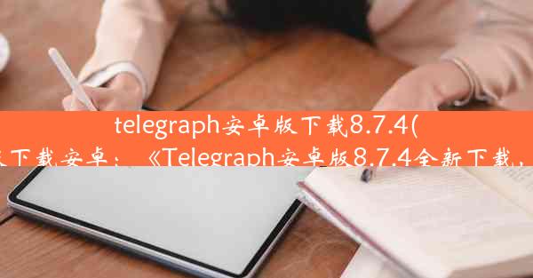 telegraph安卓版下载8.7.4(telegreat中文官方版下载安卓：《Telegraph安卓版8.7.4全新下载，畅享资讯新体验》)