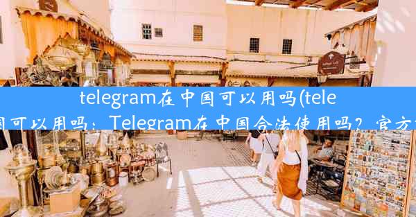 telegram在中国可以用吗(telegram 中国可以用吗：Telegram在中国合法使用吗？官方解答揭晓)