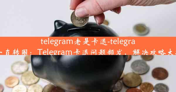 telegram老是卡退-telegram 一直转圈：Telegram卡退问题频发，解决攻略大揭秘