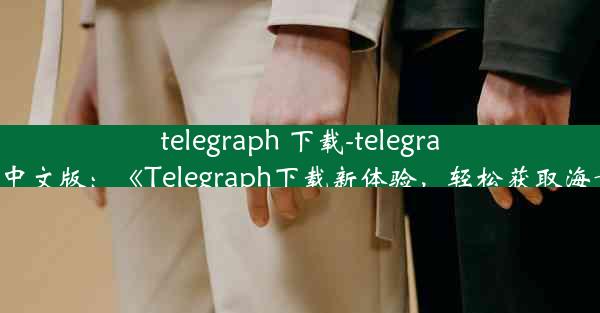 telegraph 下载-telegraph下载中文版：《Telegraph下载新体验，轻松获取海量信息》