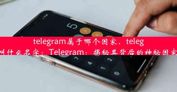 telegram属于哪个国家、telegram叫什么名字：Telegram：揭秘其背后的神秘国家身份