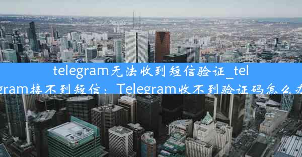 telegram无法收到短信验证_telegram接不到短信：Telegram收不到验证码怎么办？