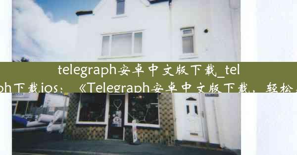 telegraph安卓中文版下载_telegraph下载ios：《Telegraph安卓中文版下载，轻松获取》